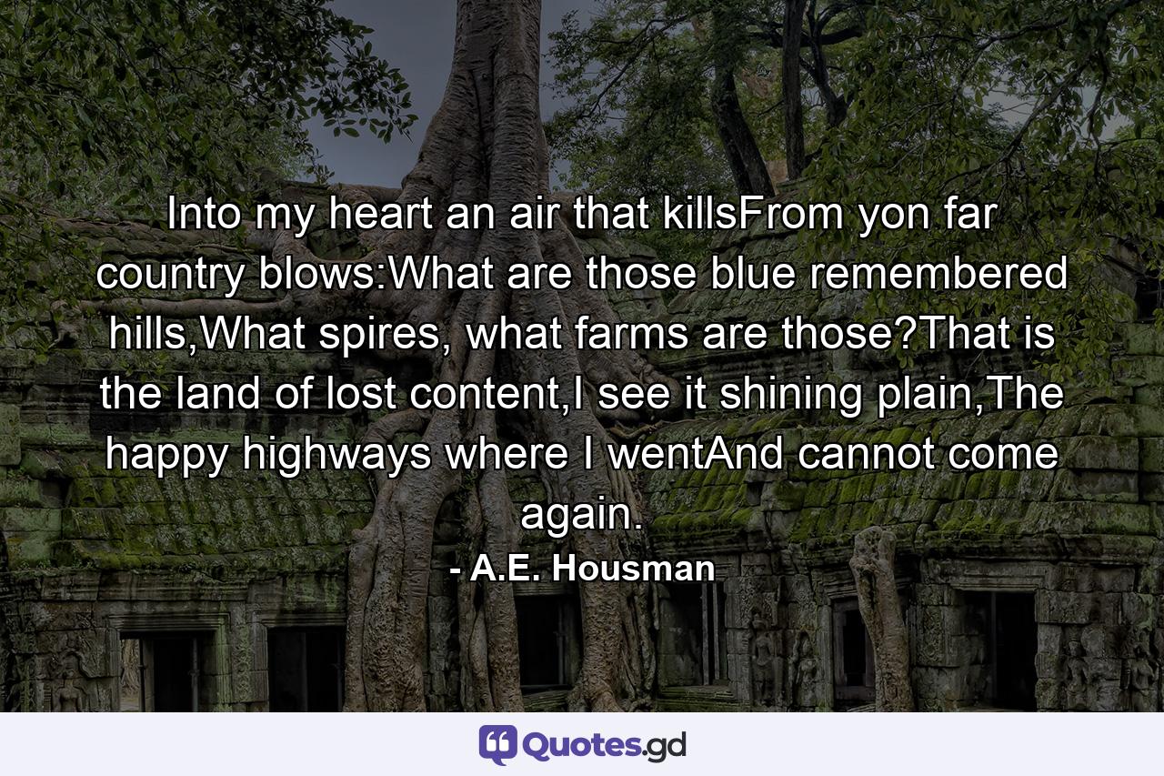 Into my heart an air that killsFrom yon far country blows:What are those blue remembered hills,What spires, what farms are those?That is the land of lost content,I see it shining plain,The happy highways where I wentAnd cannot come again. - Quote by A.E. Housman