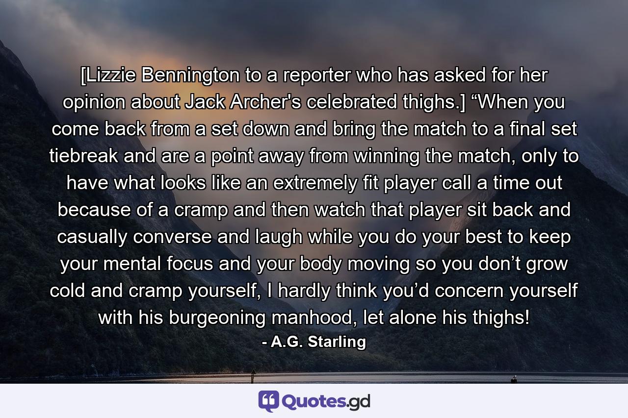 [Lizzie Bennington to a reporter who has asked for her opinion about Jack Archer's celebrated thighs.] “When you come back from a set down and bring the match to a final set tiebreak and are a point away from winning the match, only to have what looks like an extremely fit player call a time out because of a cramp and then watch that player sit back and casually converse and laugh while you do your best to keep your mental focus and your body moving so you don’t grow cold and cramp yourself, I hardly think you’d concern yourself with his burgeoning manhood, let alone his thighs! - Quote by A.G. Starling