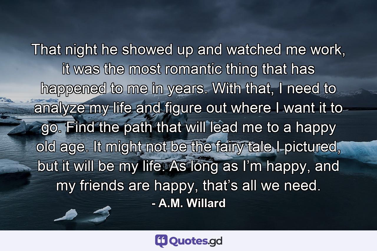 That night he showed up and watched me work, it was the most romantic thing that has happened to me in years. With that, I need to analyze my life and figure out where I want it to go. Find the path that will lead me to a happy old age. It might not be the fairy tale I pictured, but it will be my life. As long as I’m happy, and my friends are happy, that’s all we need. - Quote by A.M. Willard