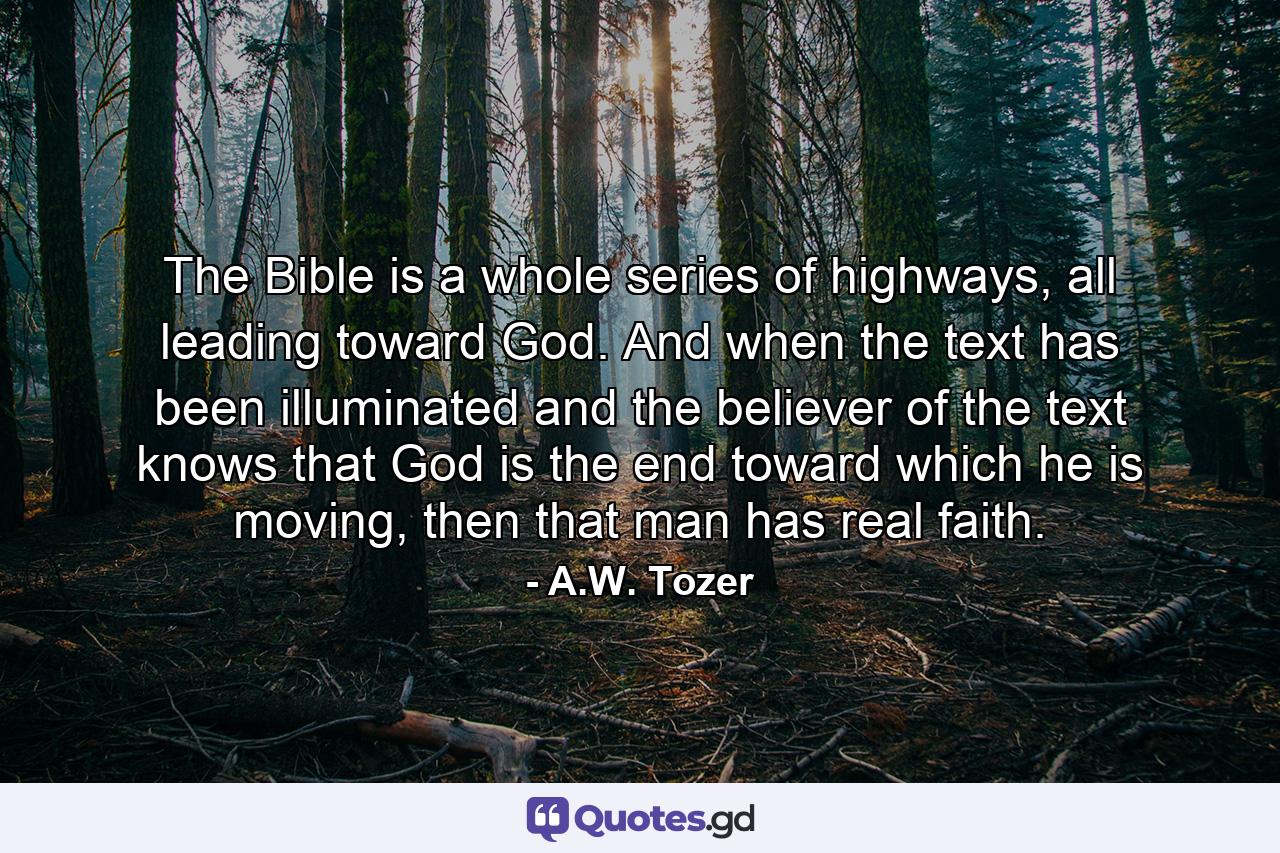 The Bible is a whole series of highways, all leading toward God. And when the text has been illuminated and the believer of the text knows that God is the end toward which he is moving, then that man has real faith. - Quote by A.W. Tozer