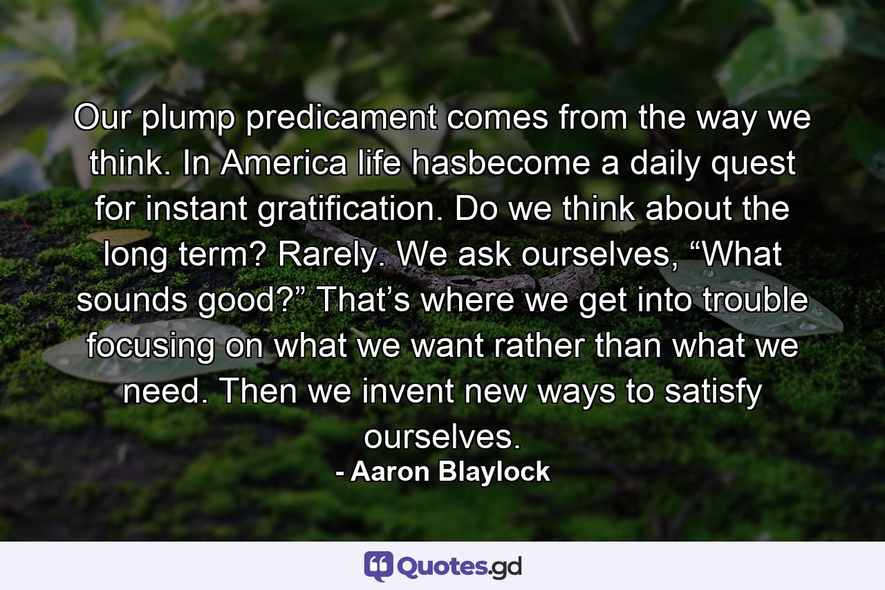 Our plump predicament comes from the way we think. In America life hasbecome a daily quest for instant gratification. Do we think about the long term? Rarely. We ask ourselves, “What sounds good?” That’s where we get into trouble focusing on what we want rather than what we need. Then we invent new ways to satisfy ourselves. - Quote by Aaron Blaylock