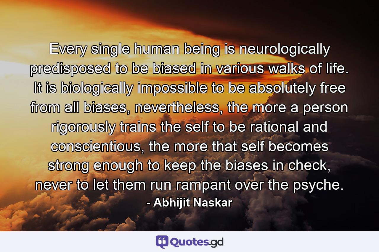 Every single human being is neurologically predisposed to be biased in various walks of life. It is biologically impossible to be absolutely free from all biases, nevertheless, the more a person rigorously trains the self to be rational and conscientious, the more that self becomes strong enough to keep the biases in check, never to let them run rampant over the psyche. - Quote by Abhijit Naskar