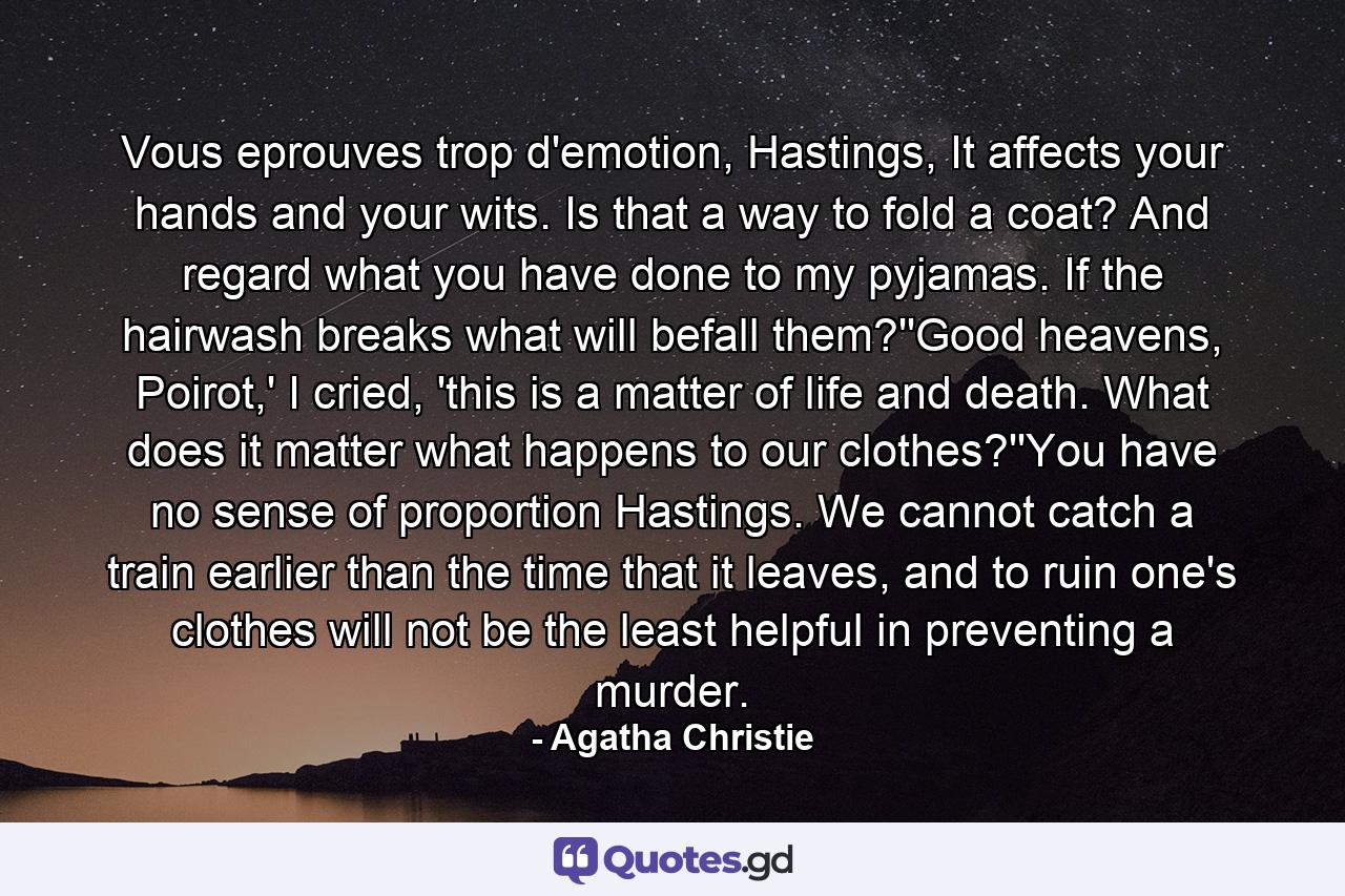 Vous eprouves trop d'emotion, Hastings, It affects your hands and your wits. Is that a way to fold a coat? And regard what you have done to my pyjamas. If the hairwash breaks what will befall them?''Good heavens, Poirot,' I cried, 'this is a matter of life and death. What does it matter what happens to our clothes?''You have no sense of proportion Hastings. We cannot catch a train earlier than the time that it leaves, and to ruin one's clothes will not be the least helpful in preventing a murder. - Quote by Agatha Christie