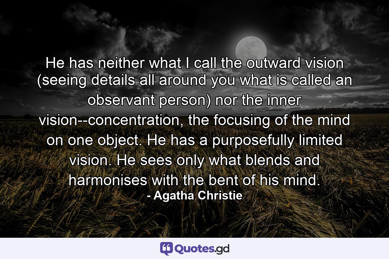 He has neither what I call the outward vision (seeing details all around you what is called an observant person) nor the inner vision--concentration, the focusing of the mind on one object. He has a purposefully limited vision. He sees only what blends and harmonises with the bent of his mind. - Quote by Agatha Christie