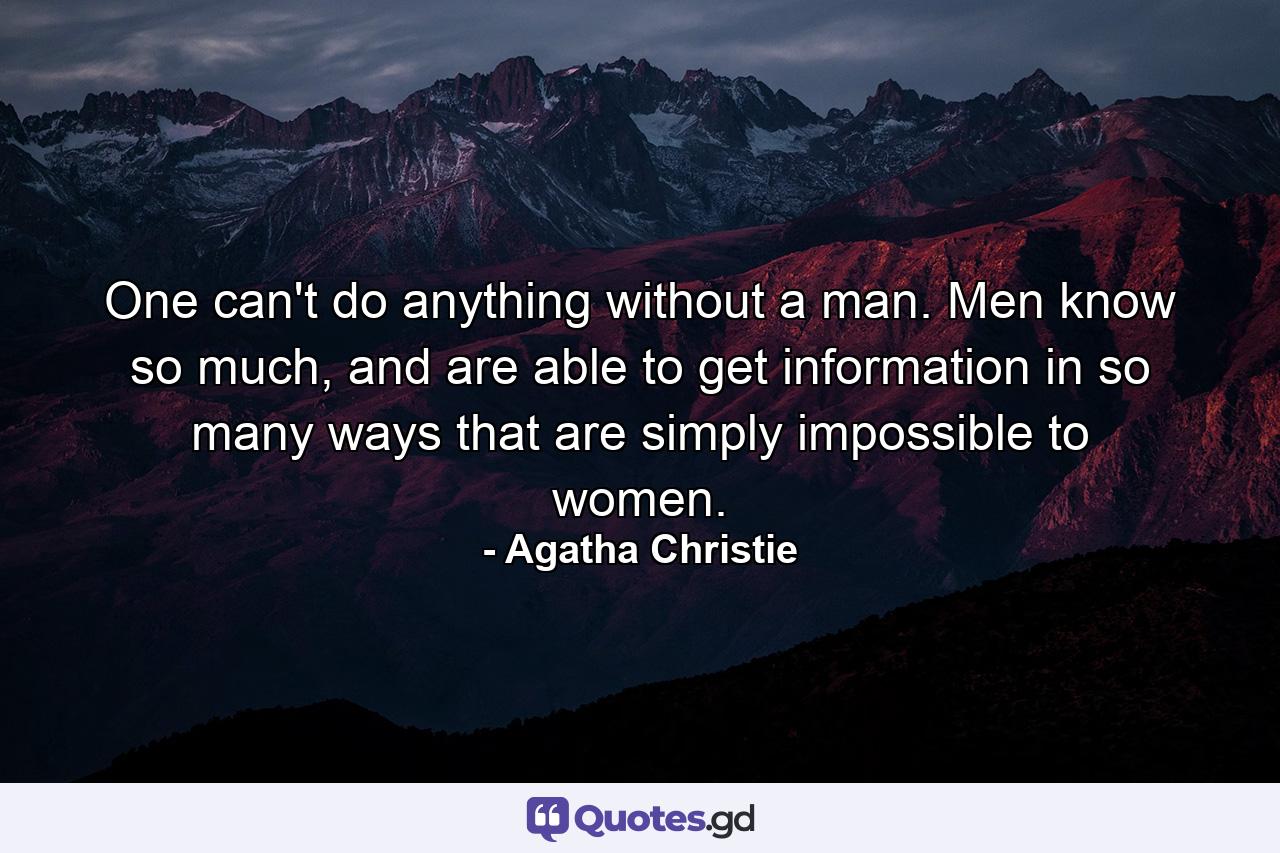 One can't do anything without a man. Men know so much, and are able to get information in so many ways that are simply impossible to women. - Quote by Agatha Christie