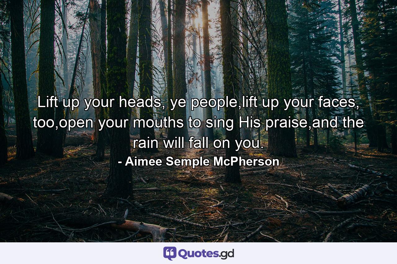 Lift up your heads, ye people,lift up your faces, too,open your mouths to sing His praise,and the rain will fall on you. - Quote by Aimee Semple McPherson