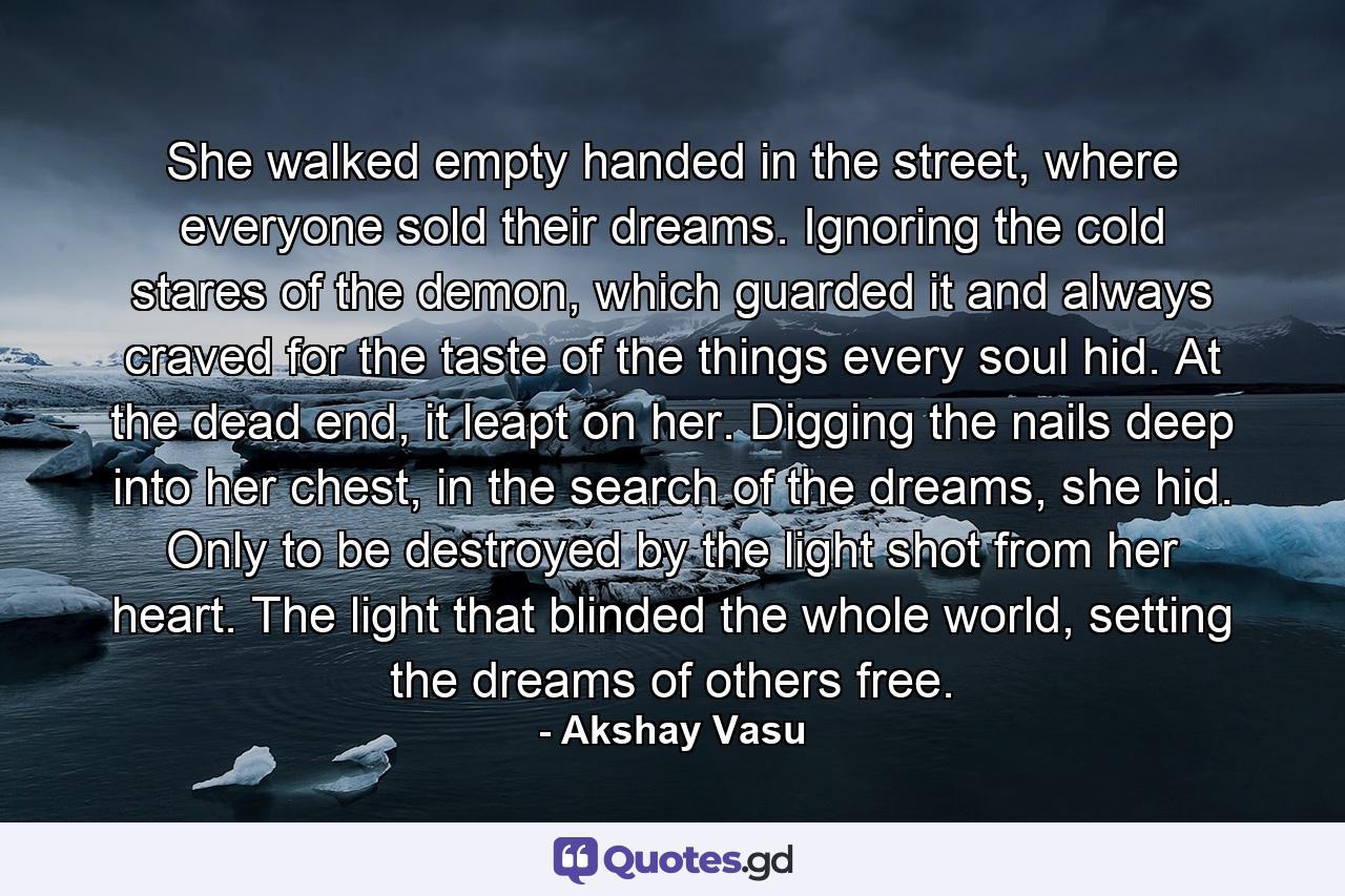 She walked empty handed in the street, where everyone sold their dreams. Ignoring the cold stares of the demon, which guarded it and always craved for the taste of the things every soul hid. At the dead end, it leapt on her. Digging the nails deep into her chest, in the search of the dreams, she hid. Only to be destroyed by the light shot from her heart. The light that blinded the whole world, setting the dreams of others free. - Quote by Akshay Vasu