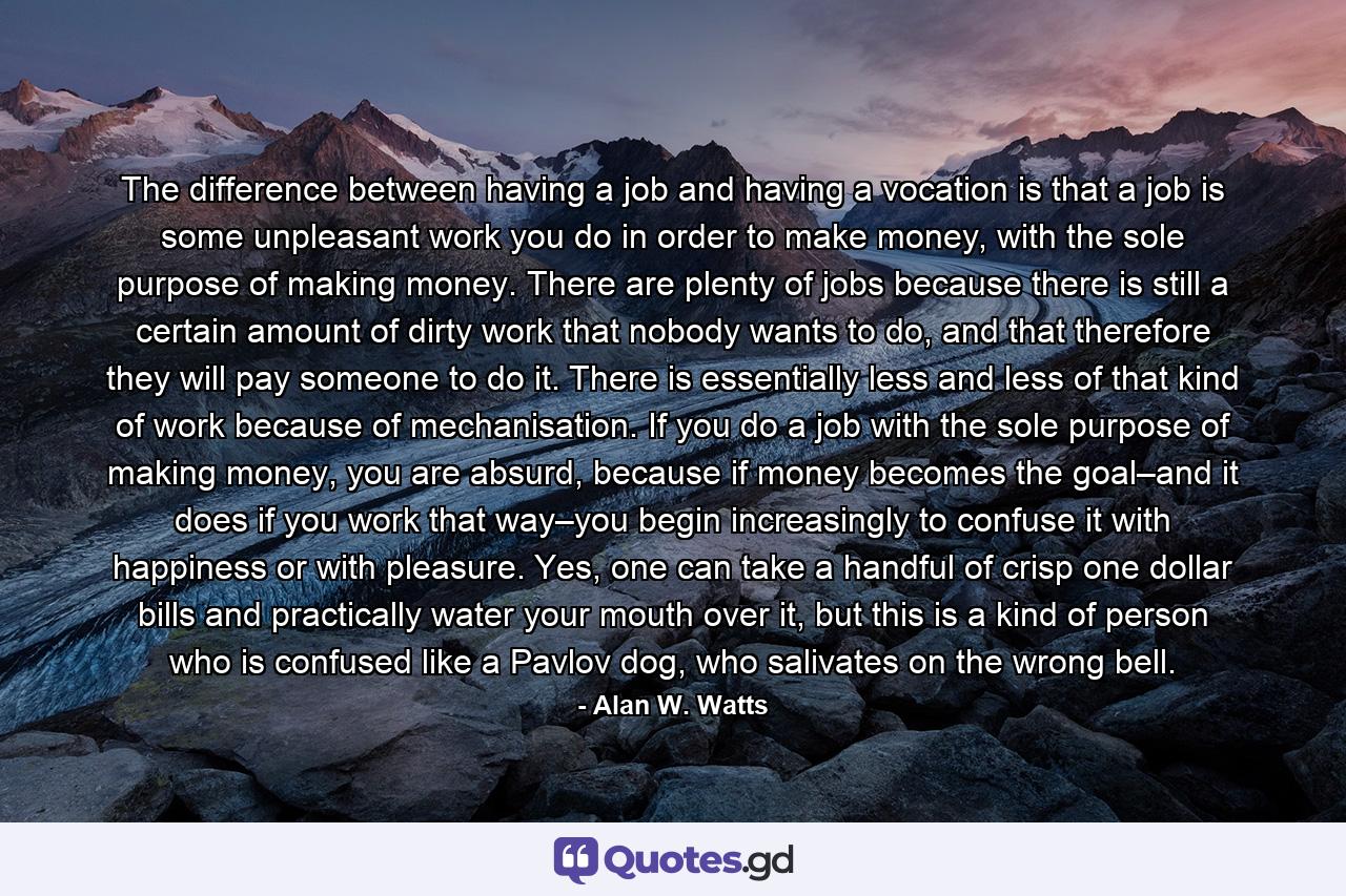 The difference between having a job and having a vocation is that a job is some unpleasant work you do in order to make money, with the sole purpose of making money. There are plenty of jobs because there is still a certain amount of dirty work that nobody wants to do, and that therefore they will pay someone to do it. There is essentially less and less of that kind of work because of mechanisation. If you do a job with the sole purpose of making money, you are absurd, because if money becomes the goal–and it does if you work that way–you begin increasingly to confuse it with happiness or with pleasure. Yes, one can take a handful of crisp one dollar bills and practically water your mouth over it, but this is a kind of person who is confused like a Pavlov dog, who salivates on the wrong bell. - Quote by Alan W. Watts