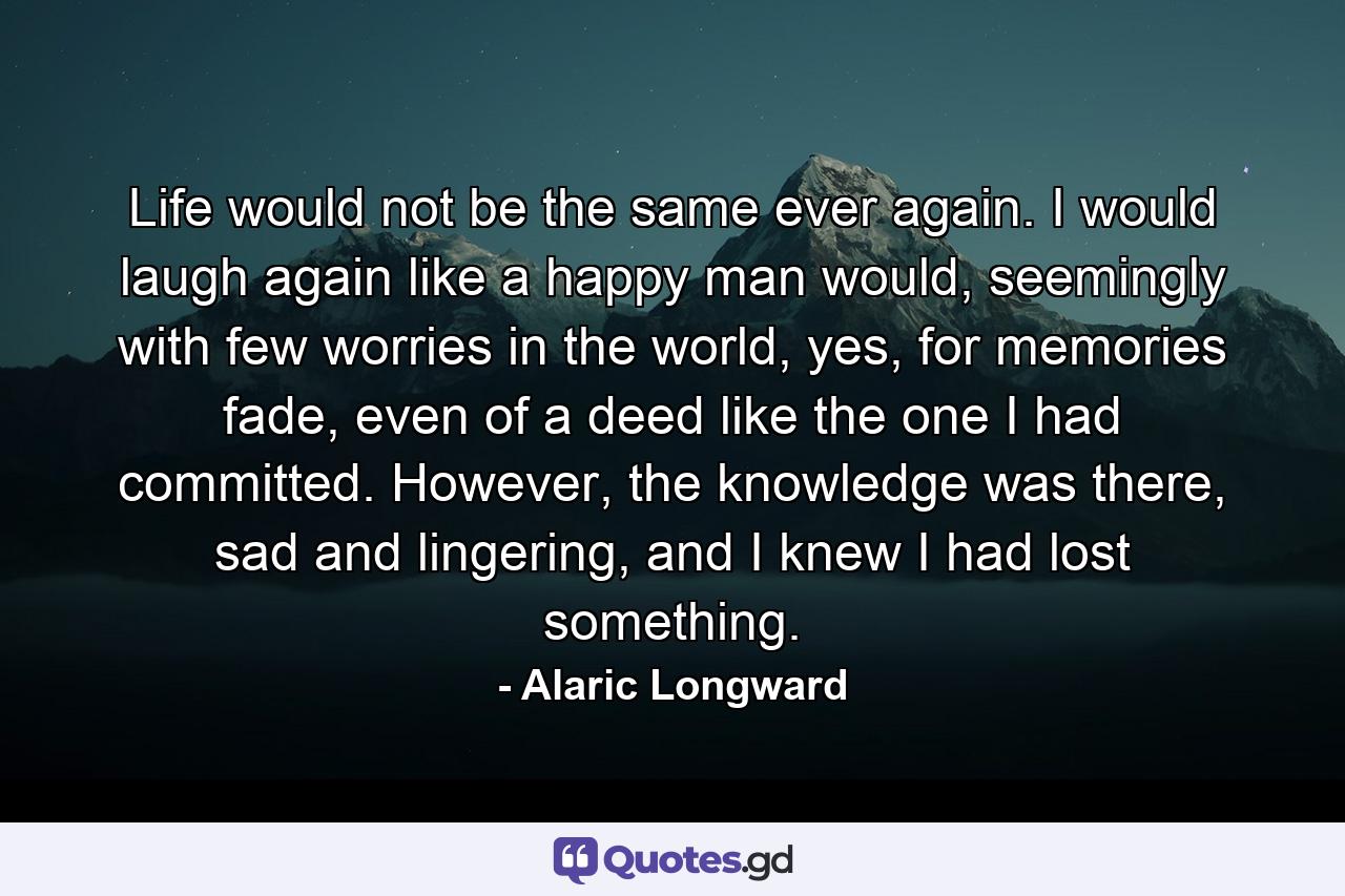 Life would not be the same ever again. I would laugh again like a happy man would, seemingly with few worries in the world, yes, for memories fade, even of a deed like the one I had committed. However, the knowledge was there, sad and lingering, and I knew I had lost something. - Quote by Alaric Longward