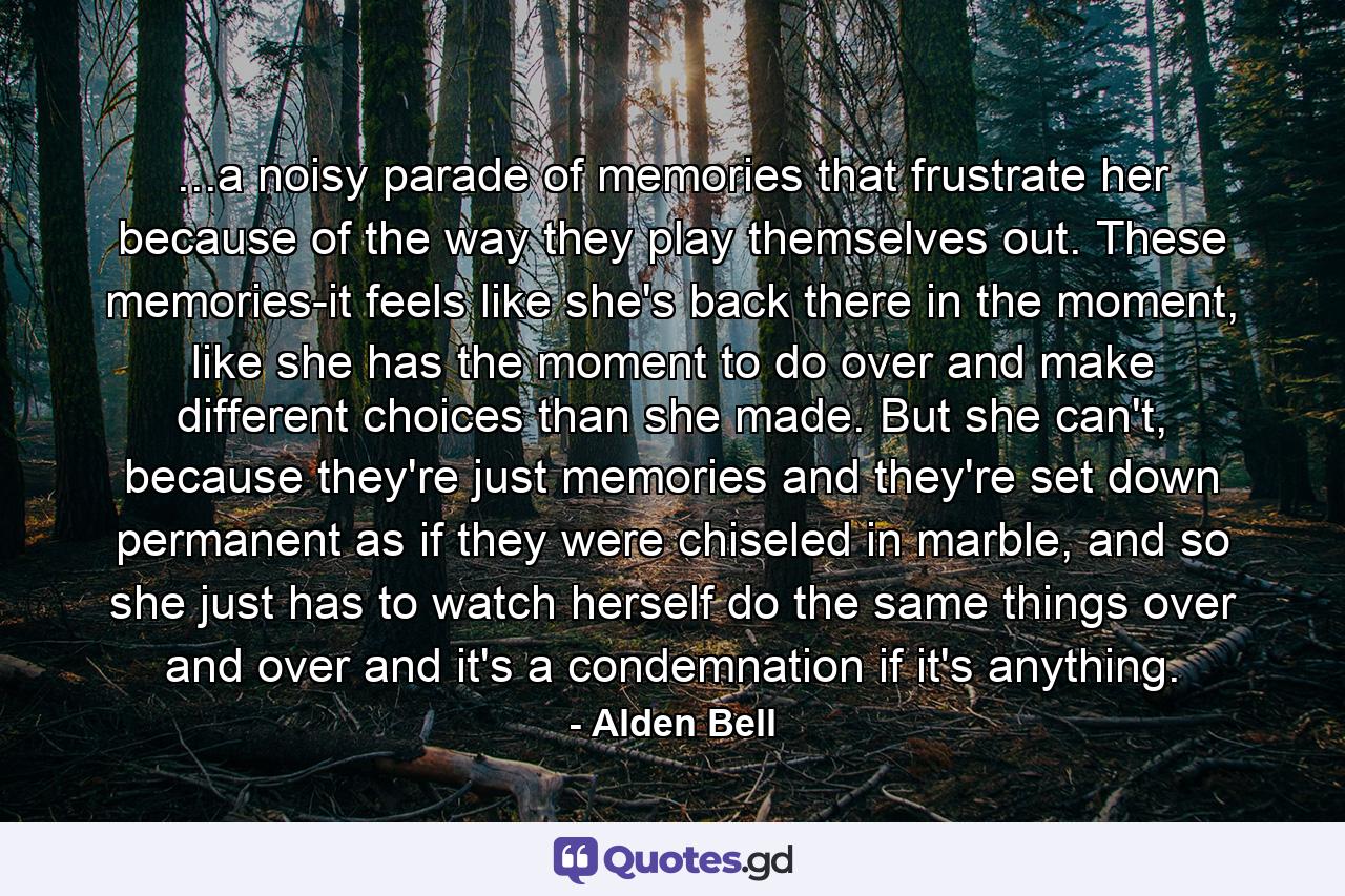 ...a noisy parade of memories that frustrate her because of the way they play themselves out. These memories-it feels like she's back there in the moment, like she has the moment to do over and make different choices than she made. But she can't, because they're just memories and they're set down permanent as if they were chiseled in marble, and so she just has to watch herself do the same things over and over and it's a condemnation if it's anything. - Quote by Alden Bell