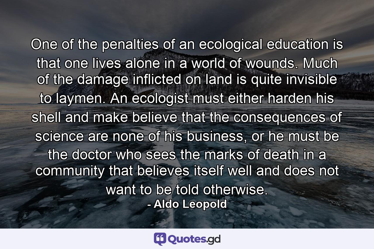 One of the penalties of an ecological education is that one lives alone in a world of wounds. Much of the damage inflicted on land is quite invisible to laymen. An ecologist must either harden his shell and make believe that the consequences of science are none of his business, or he must be the doctor who sees the marks of death in a community that believes itself well and does not want to be told otherwise. - Quote by Aldo Leopold