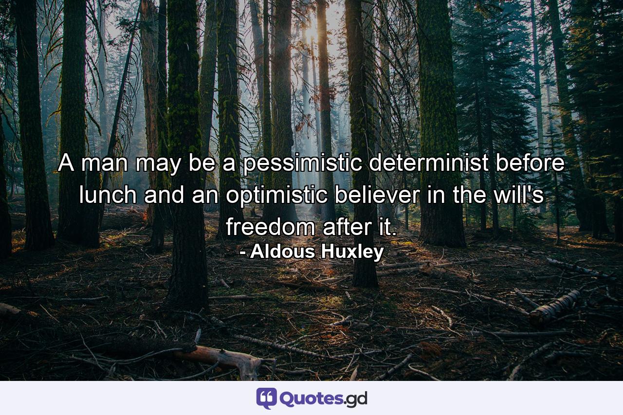 A man may be a pessimistic determinist before lunch and an optimistic believer in the will's freedom after it. - Quote by Aldous Huxley