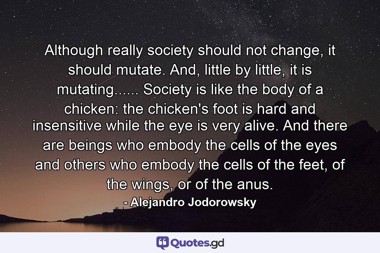 Although really society should not change, it should mutate. And, little by little, it is mutating...... Society is like the body of a chicken: the chicken's foot is hard and insensitive while the eye is very alive. And there are beings who embody the cells of the eyes and others who embody the cells of the feet, of the wings, or of the anus. - Quote by Alejandro Jodorowsky