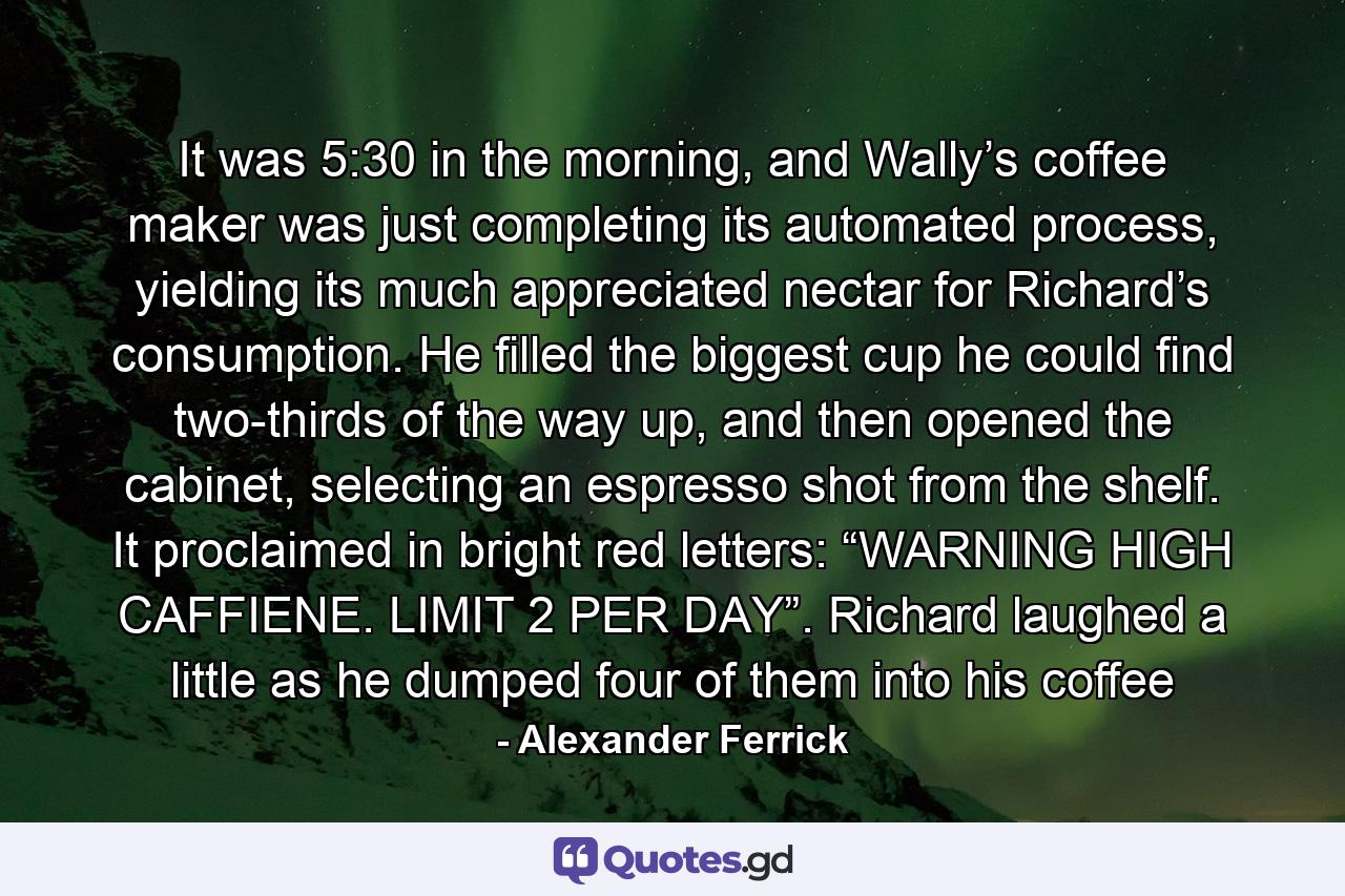 It was 5:30 in the morning, and Wally’s coffee maker was just completing its automated process, yielding its much appreciated nectar for Richard’s consumption. He filled the biggest cup he could find two-thirds of the way up, and then opened the cabinet, selecting an espresso shot from the shelf. It proclaimed in bright red letters: “WARNING HIGH CAFFIENE. LIMIT 2 PER DAY”. Richard laughed a little as he dumped four of them into his coffee - Quote by Alexander Ferrick