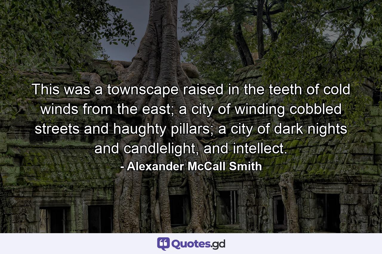 This was a townscape raised in the teeth of cold winds from the east; a city of winding cobbled streets and haughty pillars; a city of dark nights and candlelight, and intellect. - Quote by Alexander McCall Smith