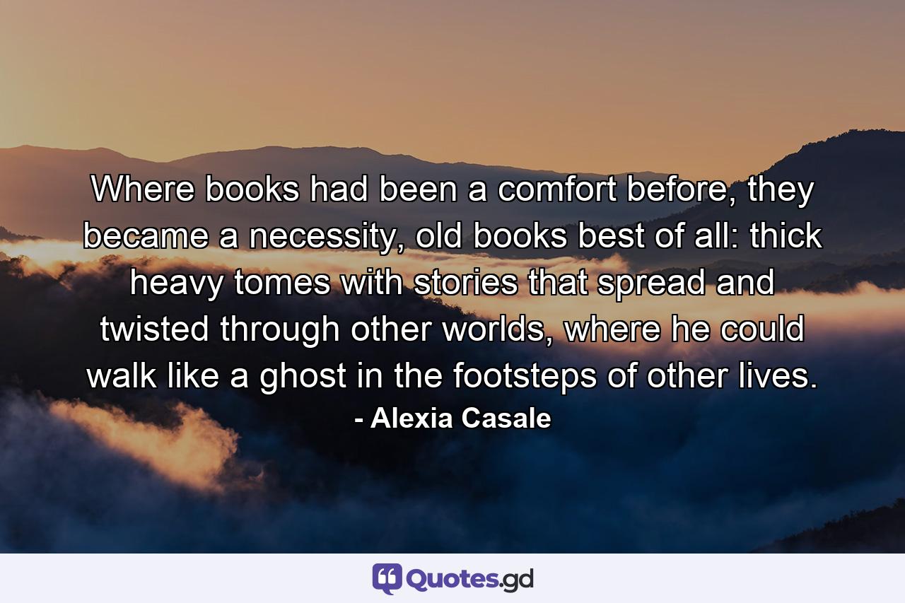 Where books had been a comfort before, they became a necessity, old books best of all: thick heavy tomes with stories that spread and twisted through other worlds, where he could walk like a ghost in the footsteps of other lives. - Quote by Alexia Casale