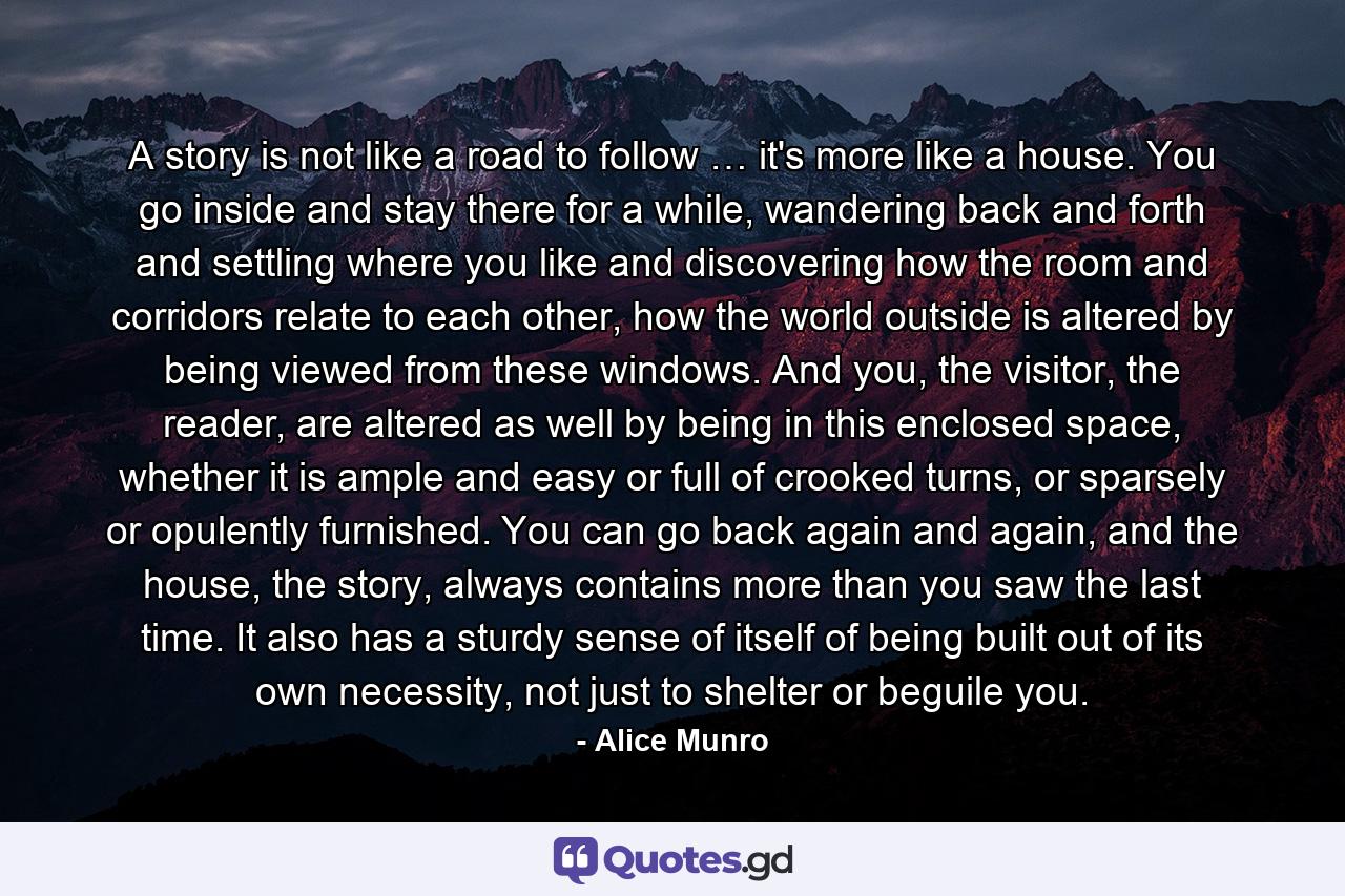 A story is not like a road to follow … it's more like a house. You go inside and stay there for a while, wandering back and forth and settling where you like and discovering how the room and corridors relate to each other, how the world outside is altered by being viewed from these windows. And you, the visitor, the reader, are altered as well by being in this enclosed space, whether it is ample and easy or full of crooked turns, or sparsely or opulently furnished. You can go back again and again, and the house, the story, always contains more than you saw the last time. It also has a sturdy sense of itself of being built out of its own necessity, not just to shelter or beguile you. - Quote by Alice Munro