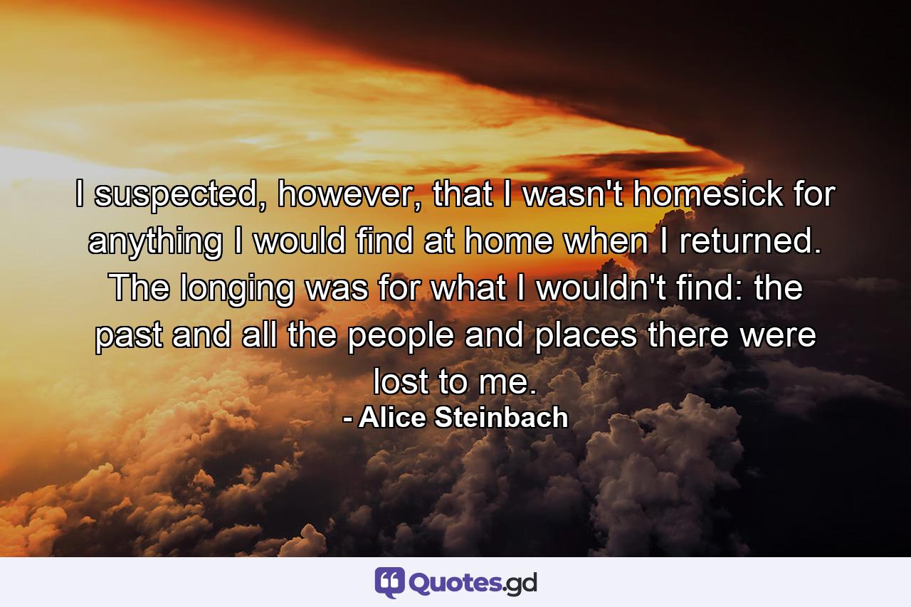 I suspected, however, that I wasn't homesick for anything I would find at home when I returned. The longing was for what I wouldn't find: the past and all the people and places there were lost to me. - Quote by Alice Steinbach