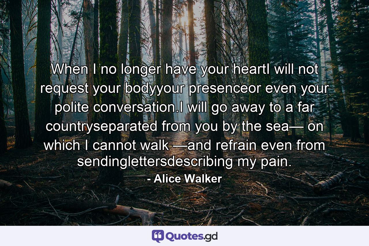 When I no longer have your heartI will not request your bodyyour presenceor even your polite conversation.I will go away to a far countryseparated from you by the sea— on which I cannot walk —and refrain even from sendinglettersdescribing my pain. - Quote by Alice Walker