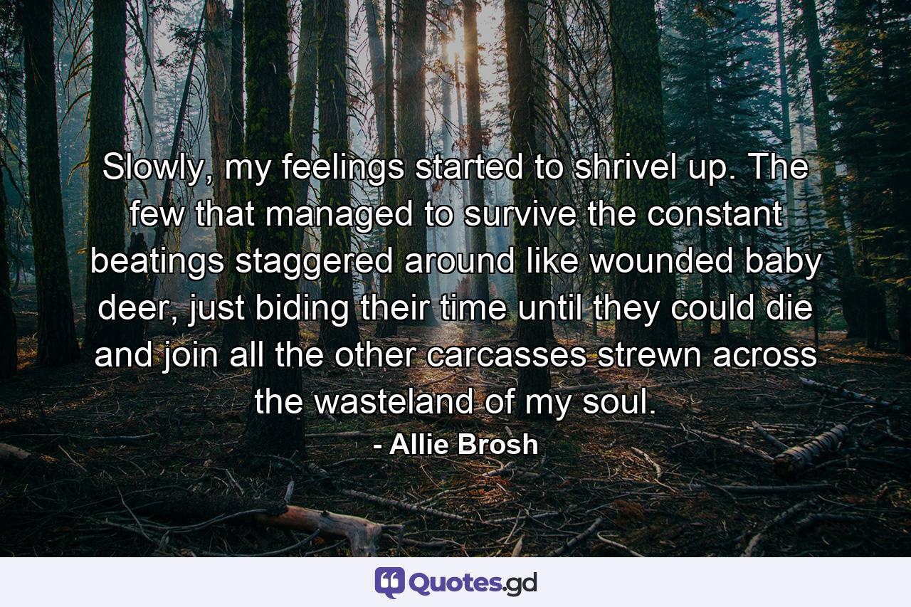 Slowly, my feelings started to shrivel up. The few that managed to survive the constant beatings staggered around like wounded baby deer, just biding their time until they could die and join all the other carcasses strewn across the wasteland of my soul. - Quote by Allie Brosh