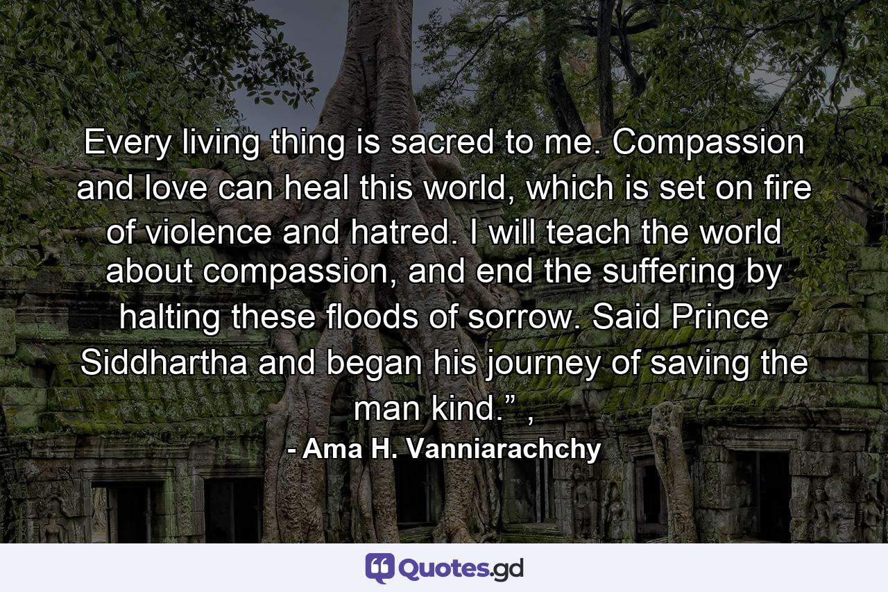 Every living thing is sacred to me. Compassion and love can heal this world, which is set on fire of violence and hatred. I will teach the world about compassion, and end the suffering by halting these floods of sorrow. Said Prince Siddhartha and began his journey of saving the man kind.” , - Quote by Ama H. Vanniarachchy