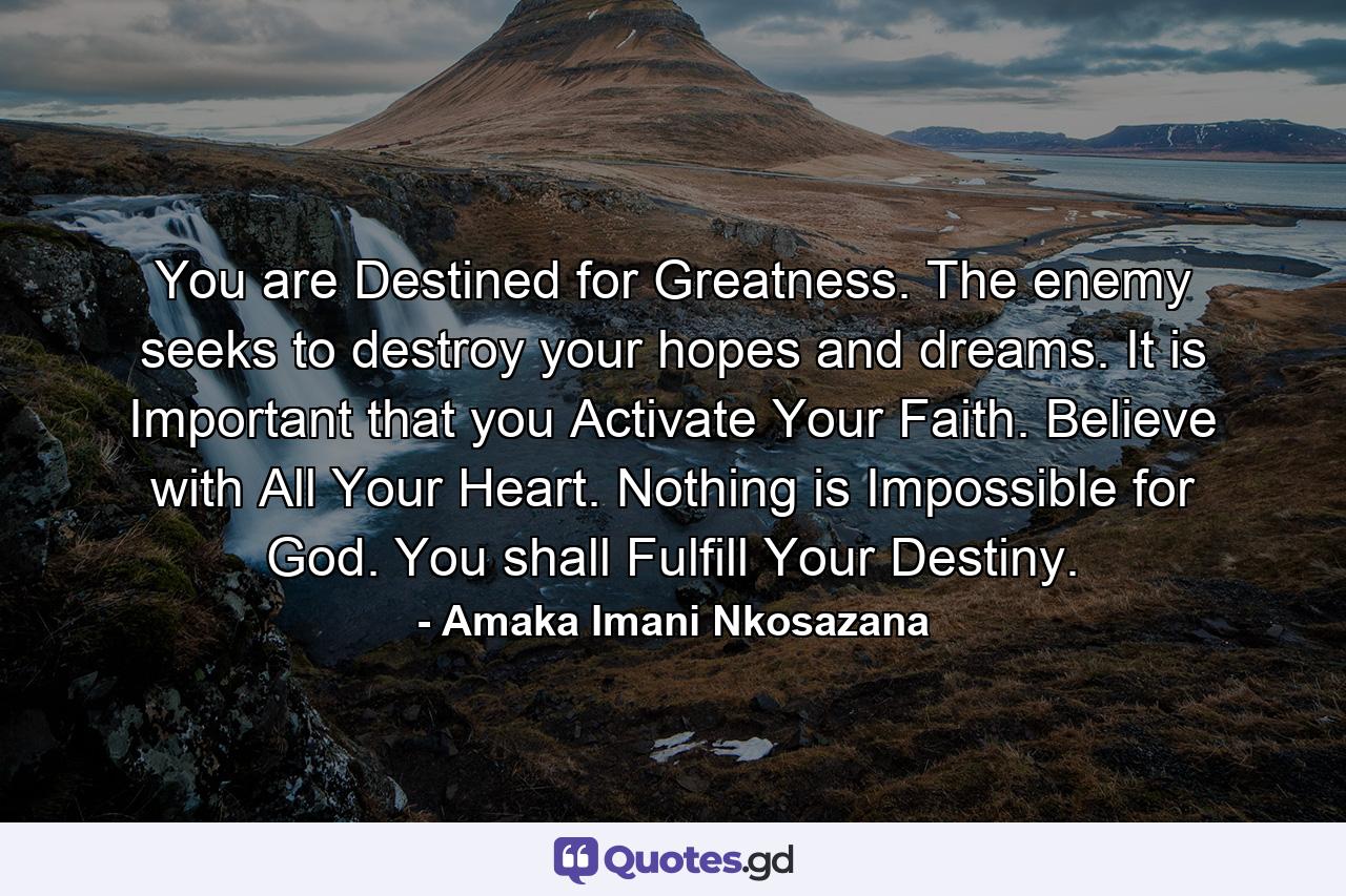 You are Destined for Greatness. The enemy seeks to destroy your hopes and dreams. It is Important that you Activate Your Faith. Believe with All Your Heart. Nothing is Impossible for God. You shall Fulfill Your Destiny. - Quote by Amaka Imani Nkosazana