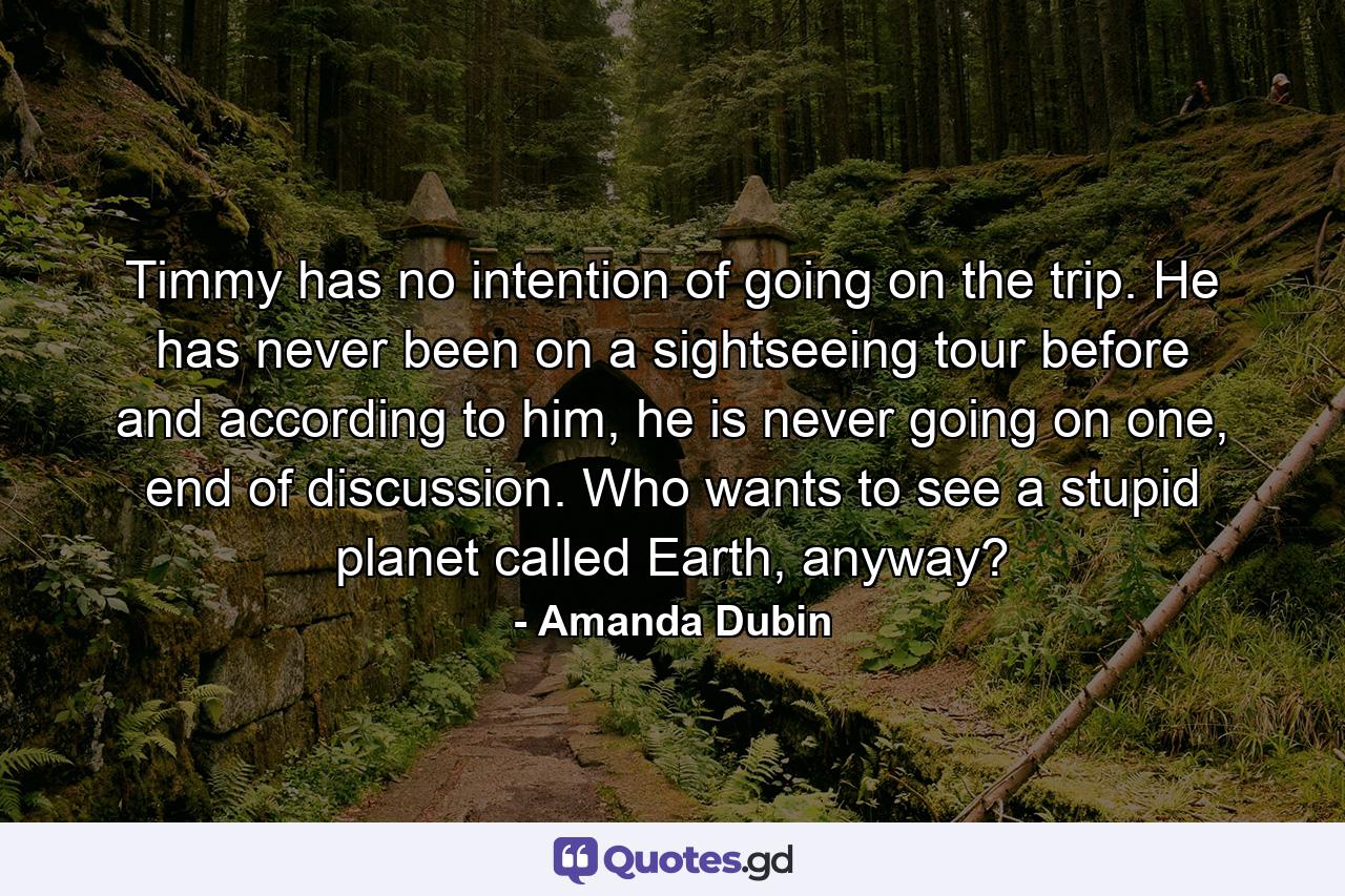 Timmy has no intention of going on the trip. He has never been on a sightseeing tour before and according to him, he is never going on one, end of discussion. Who wants to see a stupid planet called Earth, anyway? - Quote by Amanda Dubin