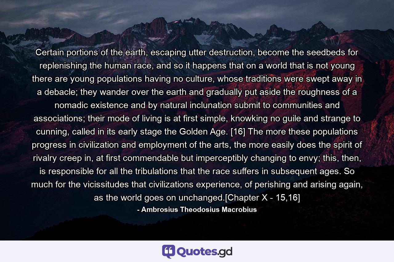 Certain portions of the earth, escaping utter destruction, become the seedbeds for replenishing the human race, and so it happens that on a world that is not young there are young populations having no culture, whose traditions were swept away in a debacle; they wander over the earth and gradually put aside the roughness of a nomadic existence and by natural inclunation submit to communities and associations; their mode of living is at first simple, knowking no guile and strange to cunning, called in its early stage the Golden Age. [16] The more these populations progress in civilization and employment of the arts, the more easily does the spirit of rivalry creep in, at first commendable but imperceptibly changing to envy; this, then, is responsible for all the tribulations that the race suffers in subsequent ages. So much for the vicissitudes that civilizations experience, of perishing and arising again, as the world goes on unchanged.[Chapter X - 15,16] - Quote by Ambrosius Theodosius Macrobius