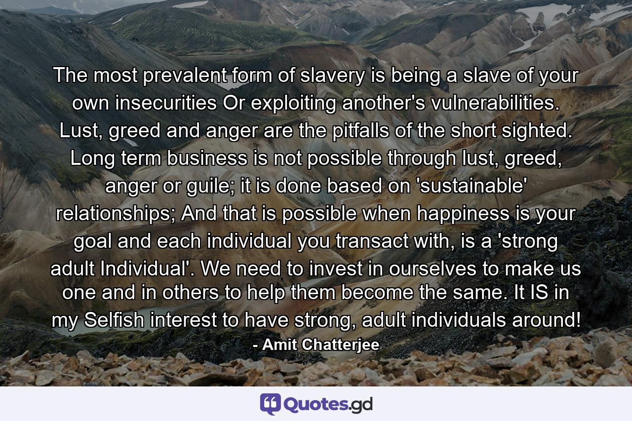 The most prevalent form of slavery is being a slave of your own insecurities Or exploiting another's vulnerabilities. Lust, greed and anger are the pitfalls of the short sighted. Long term business is not possible through lust, greed, anger or guile; it is done based on 'sustainable' relationships; And that is possible when happiness is your goal and each individual you transact with, is a 'strong adult Individual'. We need to invest in ourselves to make us one and in others to help them become the same. It IS in my Selfish interest to have strong, adult individuals around! - Quote by Amit Chatterjee