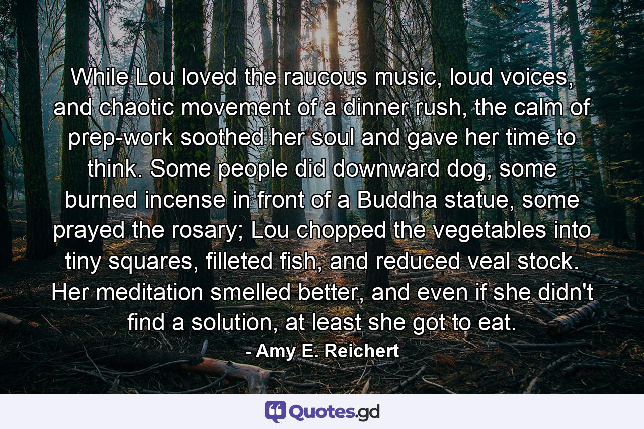 While Lou loved the raucous music, loud voices, and chaotic movement of a dinner rush, the calm of prep-work soothed her soul and gave her time to think. Some people did downward dog, some burned incense in front of a Buddha statue, some prayed the rosary; Lou chopped the vegetables into tiny squares, filleted fish, and reduced veal stock. Her meditation smelled better, and even if she didn't find a solution, at least she got to eat. - Quote by Amy E. Reichert