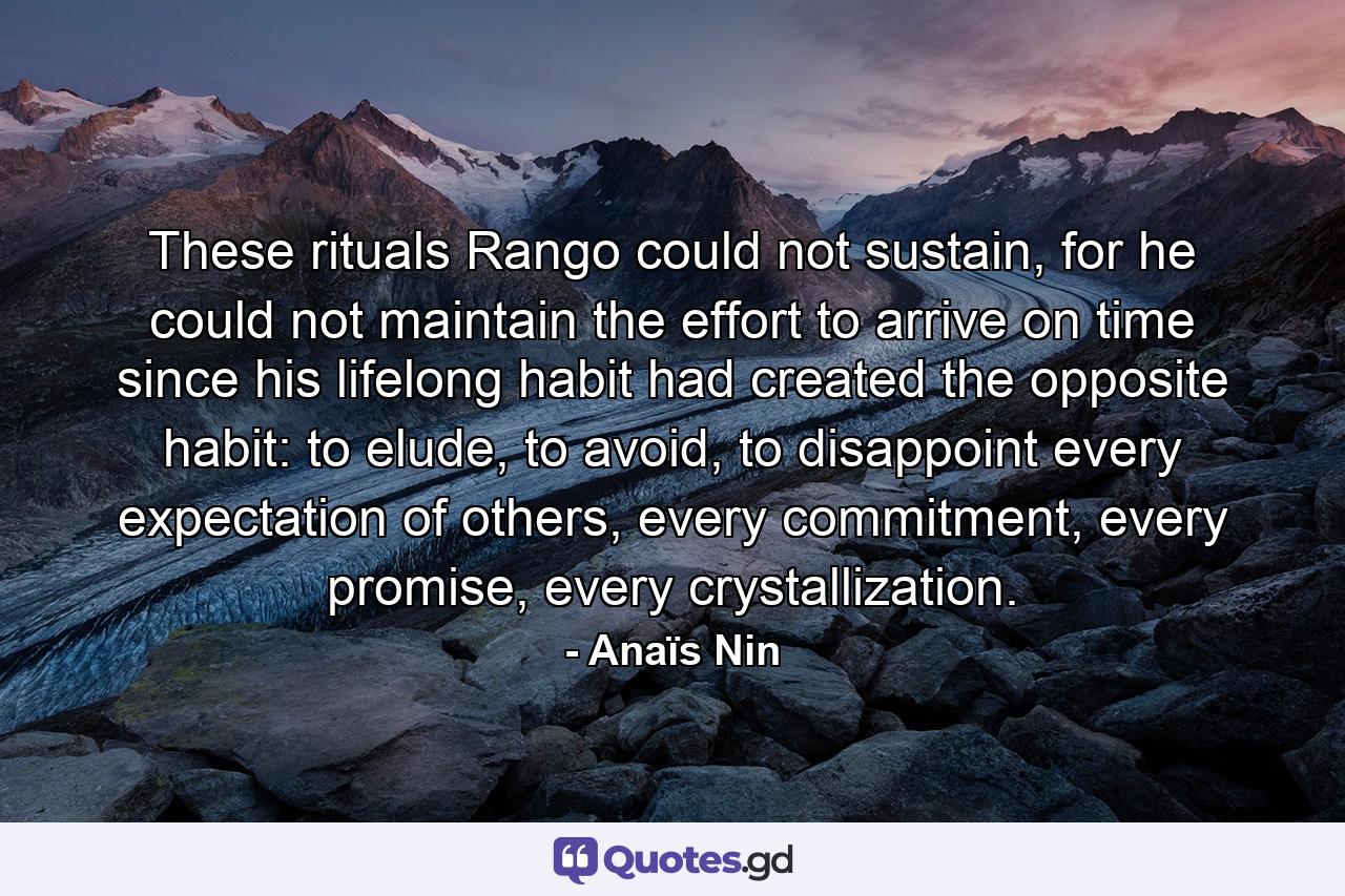 These rituals Rango could not sustain, for he could not maintain the effort to arrive on time since his lifelong habit had created the opposite habit: to elude, to avoid, to disappoint every expectation of others, every commitment, every promise, every crystallization. - Quote by Anaïs Nin