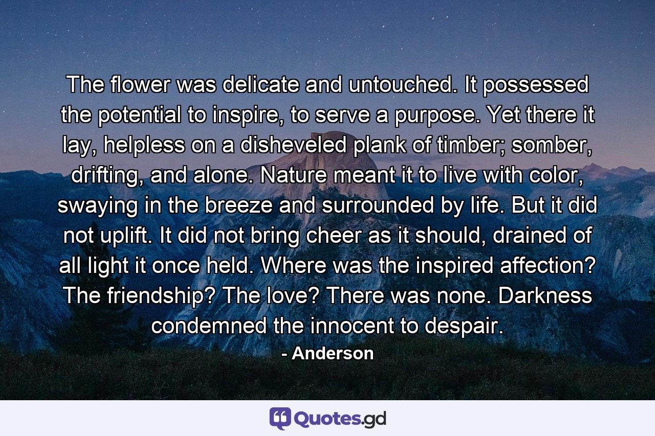 The flower was delicate and untouched. It possessed the potential to inspire, to serve a purpose. Yet there it lay, helpless on a disheveled plank of timber; somber, drifting, and alone. Nature meant it to live with color, swaying in the breeze and surrounded by life. But it did not uplift. It did not bring cheer as it should, drained of all light it once held. Where was the inspired affection? The friendship? The love? There was none. Darkness condemned the innocent to despair. - Quote by Anderson