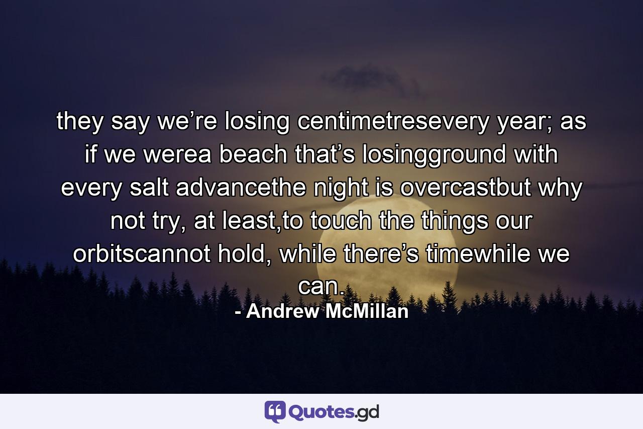 they say we’re losing centimetresevery year; as if we werea beach that’s losingground with every salt advancethe night is overcastbut why not try, at least,to touch the things our orbitscannot hold, while there’s timewhile we can. - Quote by Andrew McMillan