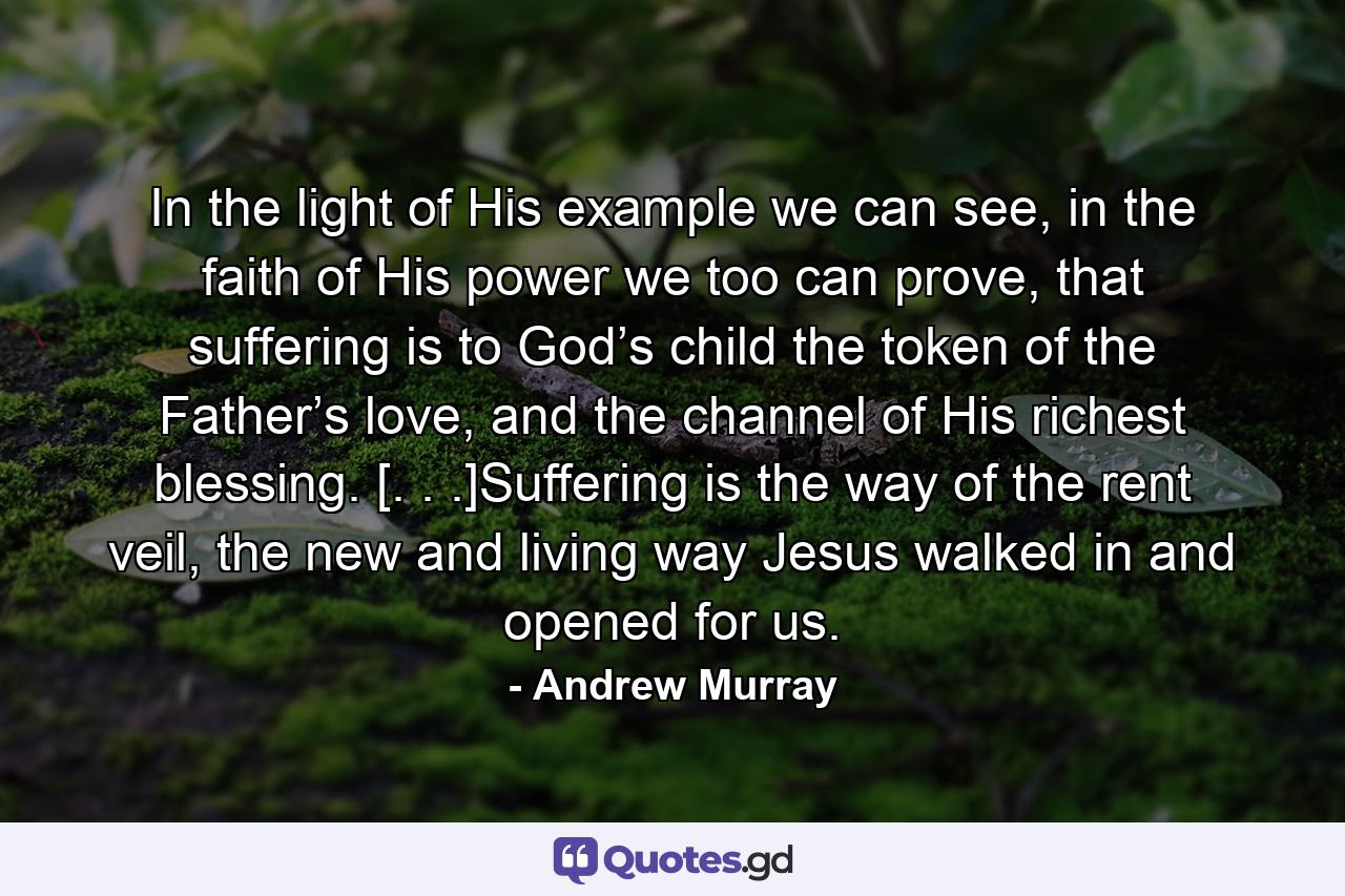 In the light of His example we can see, in the faith of His power we too can prove, that suffering is to God’s child the token of the Father’s love, and the channel of His richest blessing. [. . .]Suffering is the way of the rent veil, the new and living way Jesus walked in and opened for us. - Quote by Andrew Murray