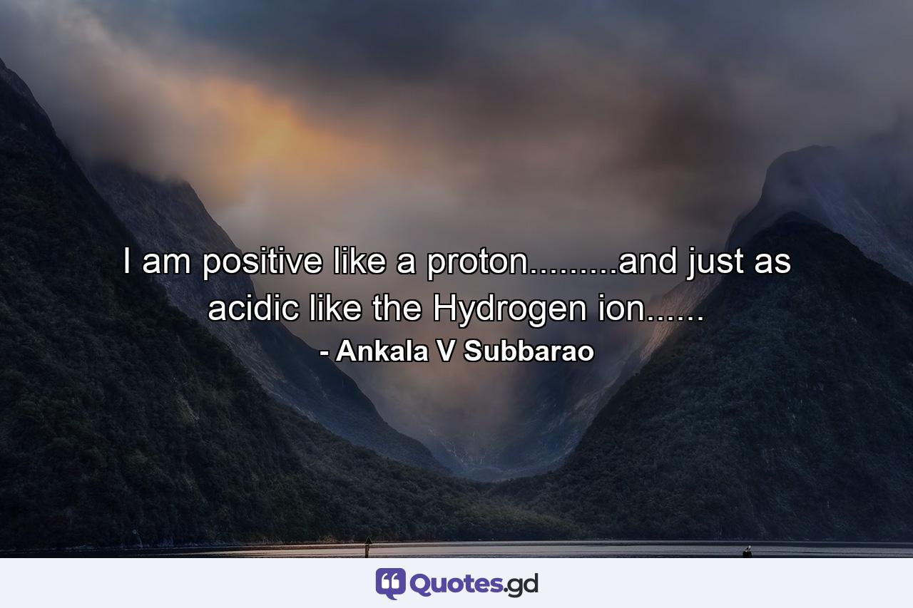 I am positive like a proton.........and just as acidic like the Hydrogen ion...... - Quote by Ankala V Subbarao