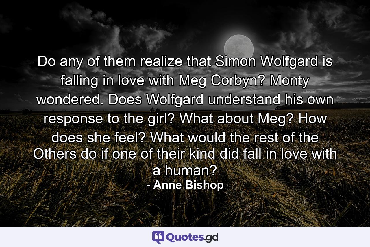 Do any of them realize that Simon Wolfgard is falling in love with Meg Corbyn? Monty wondered. Does Wolfgard understand his own response to the girl? What about Meg? How does she feel? What would the rest of the Others do if one of their kind did fall in love with a human? - Quote by Anne Bishop