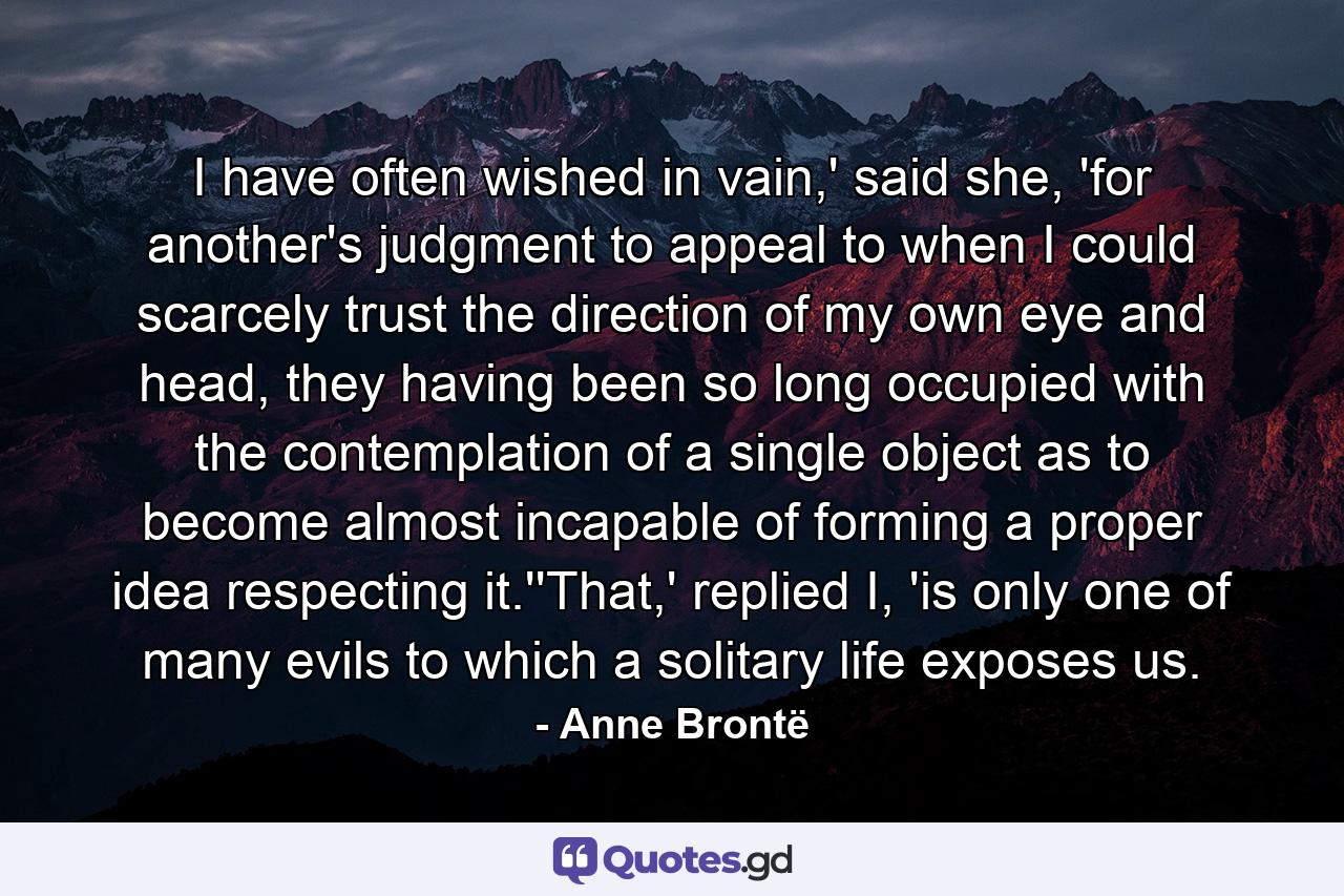 I have often wished in vain,' said she, 'for another's judgment to appeal to when I could scarcely trust the direction of my own eye and head, they having been so long occupied with the contemplation of a single object as to become almost incapable of forming a proper idea respecting it.''That,' replied I, 'is only one of many evils to which a solitary life exposes us. - Quote by Anne Brontë