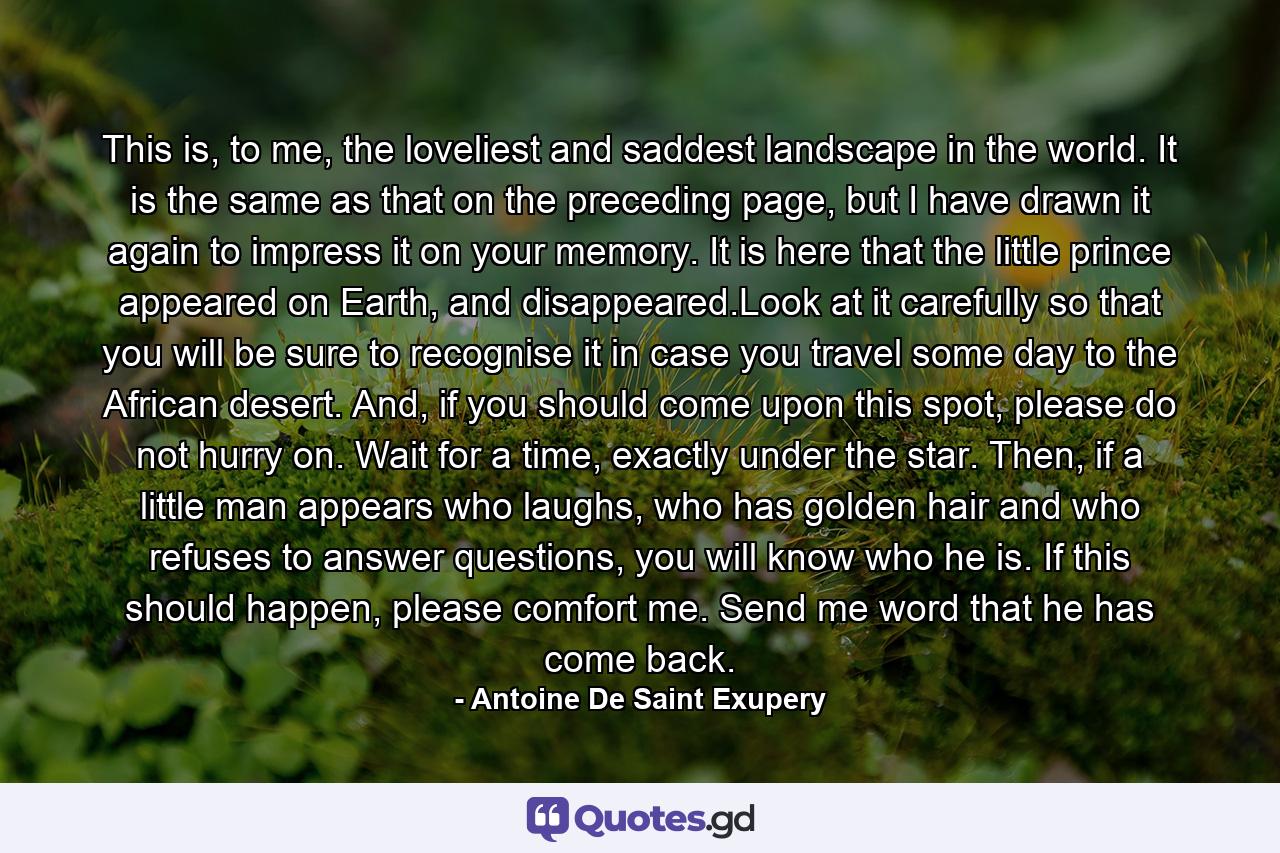 This is, to me, the loveliest and saddest landscape in the world. It is the same as that on the preceding page, but I have drawn it again to impress it on your memory. It is here that the little prince appeared on Earth, and disappeared.Look at it carefully so that you will be sure to recognise it in case you travel some day to the African desert. And, if you should come upon this spot, please do not hurry on. Wait for a time, exactly under the star. Then, if a little man appears who laughs, who has golden hair and who refuses to answer questions, you will know who he is. If this should happen, please comfort me. Send me word that he has come back. - Quote by Antoine De Saint Exupery