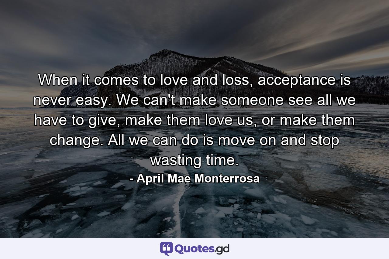 When it comes to love and loss, acceptance is never easy. We can't make someone see all we have to give, make them love us, or make them change. All we can do is move on and stop wasting time. - Quote by April Mae Monterrosa