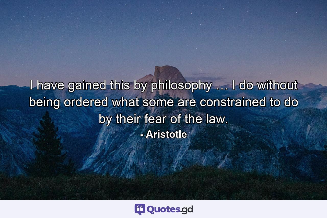 I have gained this by philosophy … I do without being ordered what some are constrained to do by their fear of the law. - Quote by Aristotle