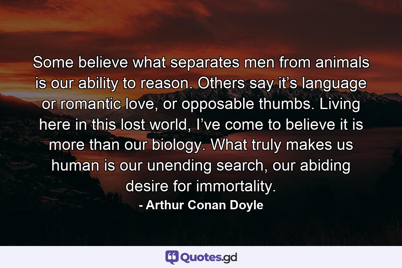 Some believe what separates men from animals is our ability to reason. Others say it’s language or romantic love, or opposable thumbs. Living here in this lost world, I’ve come to believe it is more than our biology. What truly makes us human is our unending search, our abiding desire for immortality. - Quote by Arthur Conan Doyle