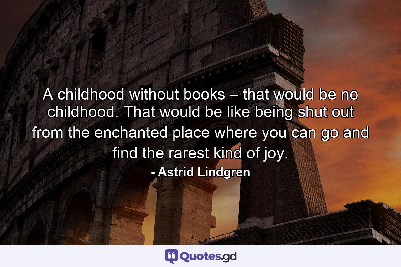 A childhood without books – that would be no childhood. That would be like being shut out from the enchanted place where you can go and find the rarest kind of joy. - Quote by Astrid Lindgren