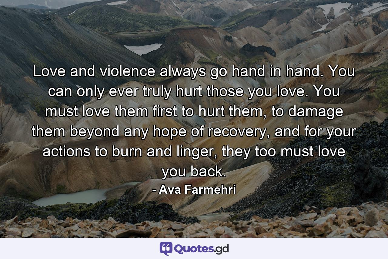 Love and violence always go hand in hand. You can only ever truly hurt those you love. You must love them first to hurt them, to damage them beyond any hope of recovery, and for your actions to burn and linger, they too must love you back. - Quote by Ava Farmehri