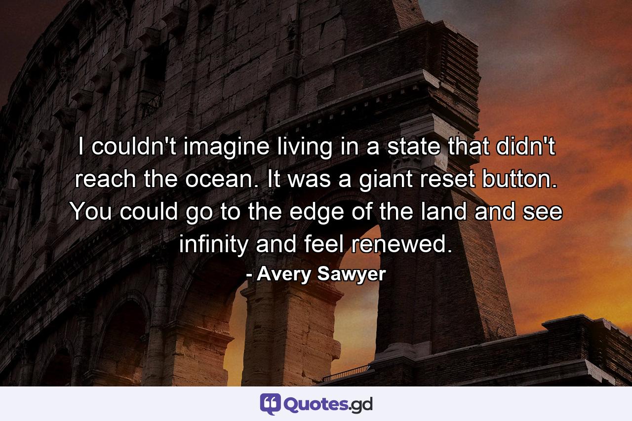 I couldn't imagine living in a state that didn't reach the ocean. It was a giant reset button. You could go to the edge of the land and see infinity and feel renewed. - Quote by Avery Sawyer