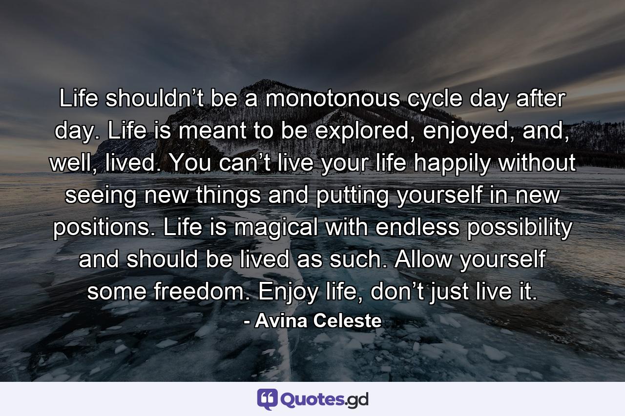 Life shouldn’t be a monotonous cycle day after day. Life is meant to be explored, enjoyed, and, well, lived. You can’t live your life happily without seeing new things and putting yourself in new positions. Life is magical with endless possibility and should be lived as such. Allow yourself some freedom. Enjoy life, don’t just live it. - Quote by Avina Celeste