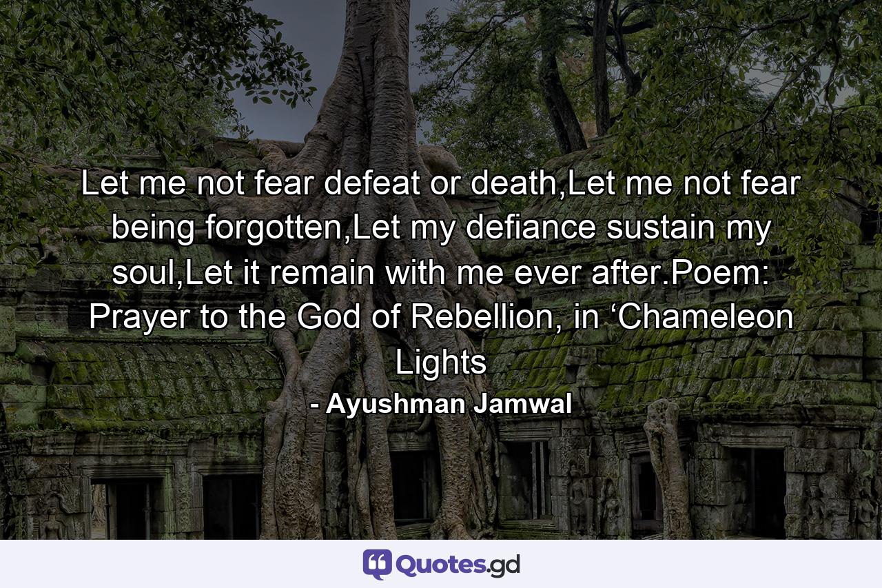 Let me not fear defeat or death,Let me not fear being forgotten,Let my defiance sustain my soul,Let it remain with me ever after.Poem: Prayer to the God of Rebellion, in ‘Chameleon Lights - Quote by Ayushman Jamwal