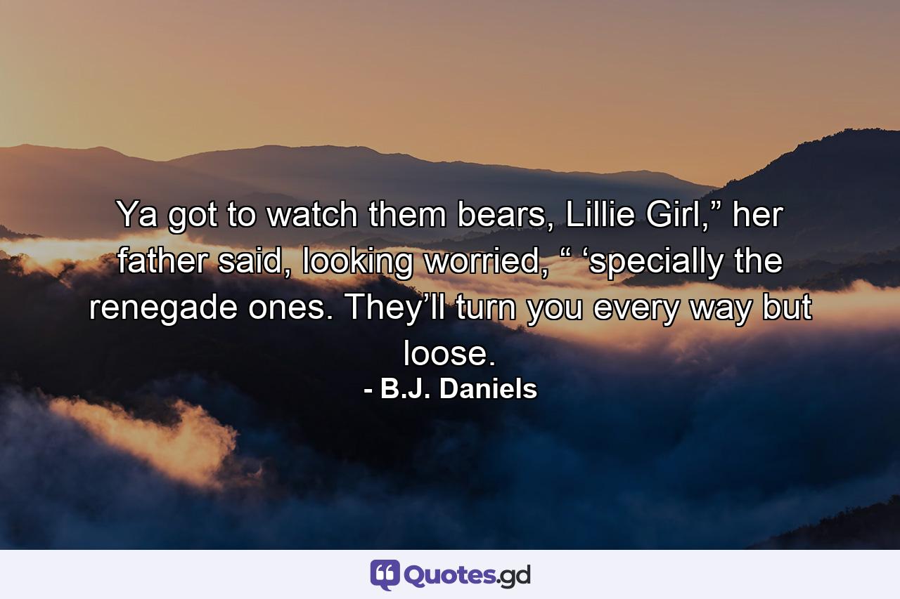 Ya got to watch them bears, Lillie Girl,” her father said, looking worried, “ ‘specially the renegade ones. They’ll turn you every way but loose. - Quote by B.J. Daniels