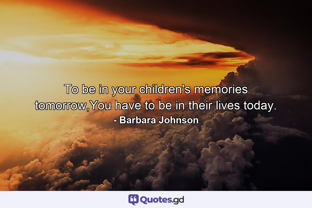 To be in your children's memories tomorrow,You have to be in their lives today. - Quote by Barbara Johnson