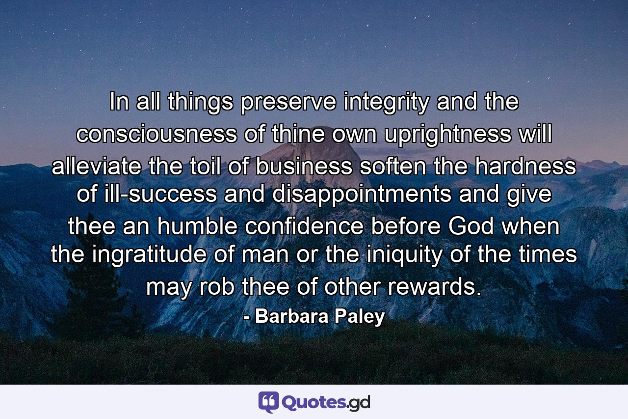 In all things preserve integrity  and the consciousness of thine own uprightness will alleviate the toil of business  soften the hardness of ill-success and disappointments  and give thee an humble confidence before God  when the ingratitude of man  or the iniquity of the times may rob thee of other rewards. - Quote by Barbara Paley
