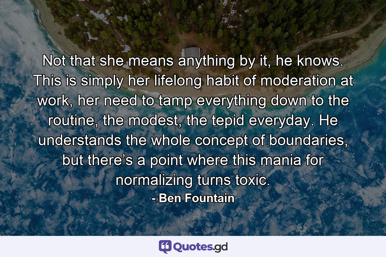 Not that she means anything by it, he knows. This is simply her lifelong habit of moderation at work, her need to tamp everything down to the routine, the modest, the tepid everyday. He understands the whole concept of boundaries, but there’s a point where this mania for normalizing turns toxic. - Quote by Ben Fountain